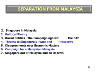 1 .  Singapore in Malaysia 2.  Political Rivalry 3.  Racial Politics : The Campaign against  the PAP 4.  Threats to Singapore’s Peace and  Prosperity 5.  Disagreements over Economic Matters 6.  Campaign for a Malaysian Malaysia 7.  Singapore out of Malaysia and on its Own SEPARATION FROM MALAYSIA 