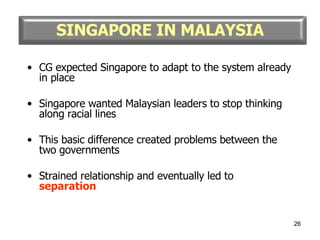 CG expected Singapore to adapt to the system already in place Singapore wanted Malaysian leaders to stop thinking along racial lines This basic difference created problems between the two governments Strained relationship and eventually led to  separation SINGAPORE IN MALAYSIA 