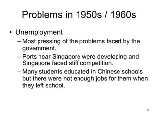 Problems in 1950s / 1960s Unemployment Most pressing of the problems faced by the government. Ports near Singapore were developing and Singapore faced stiff competition. Many students educated in Chinese schools but there were not enough jobs for them when they left school. 