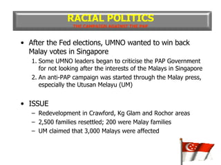 After the Fed elections, UMNO wanted to win back Malay votes in Singapore 1. Some UMNO leaders began to criticise the PAP Government for not looking after the interests of the Malays in Singapore 2. An anti-PAP campaign was started through the Malay press, especially the Utusan Melayu (UM) ISSUE Redevelopment in Crawford, Kg Glam and Rochor areas 2,500 families resettled; 200 were Malay families UM claimed that 3,000 Malays were affected RACIAL POLITICS THE CAMPAIGN AGAINST THE PAP 
