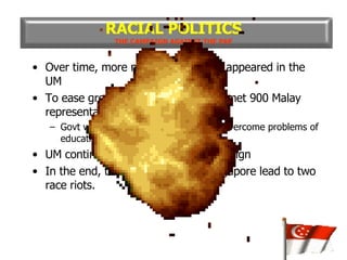 Over time, more misleading articles appeared in the UM To ease growing racial tension, LKY met 900 Malay representatives in July 1964 Govt would do its best to help Malays overcome problems of education, employment and housing UM continued with its anti-PAP campaign In the end, the racial tension in Singapore lead to two race riots. RACIAL POLITICS THE CAMPAIGN AGAINST THE PAP 