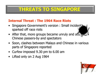Internal Threat : The 1964 Race Riots Singapore Government’s version : Small incident sparked off race riots After that, more groups became unruly and attacked Chinese passers-by and spectators Soon, clashes between Malays and Chinese in various parts of Singapore reported Curfew imposed 9.30 pm to 6.00 am Lifted only on 2 Aug 1964 THREATS TO SINGAPORE 
