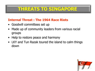 Internal Threat : The 1964 Race Riots Goodwill committees set up Made up of community leaders from various racial groups Help to restore peace and harmony LKY and Tun Razak toured the island to calm things down THREATS TO SINGAPORE 