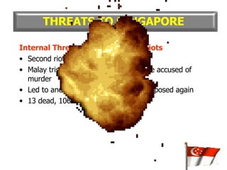 Internal Threat : The 1964 Race Riots Second riot in Sep 1964 Malay trishaw rider murdered; Chinese accused of murder Led to another race riot and curfew imposed again 13 dead, 106 injured THREATS TO SINGAPORE 