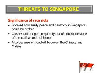 Significance of race riots Showed how easily peace and harmony in Singapore could be broken Clashes did not get completely out of control because of the curfew and riot troops Also because of goodwill between the Chinese and Malays THREATS TO SINGAPORE 