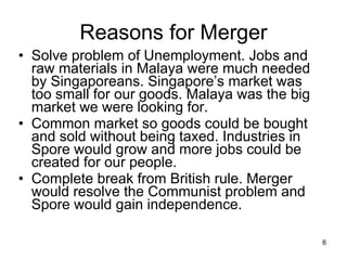 Reasons for Merger Solve problem of Unemployment. Jobs and raw materials in Malaya were much needed by Singaporeans. Singapore’s market was too small for our goods. Malaya was the big market we were looking for. Common market so goods could be bought and sold without being taxed. Industries in Spore would grow and more jobs could be created for our people. Complete break from British rule. Merger would resolve the Communist problem and Spore would gain independence.  