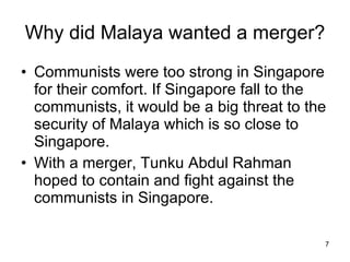 Why did Malaya wanted a merger? Communists were too strong in Singapore for their comfort. If Singapore fall to the communists, it would be a big threat to the security of Malaya which is so close to Singapore. With a merger, Tunku Abdul Rahman hoped to contain and fight against the communists in Singapore.  