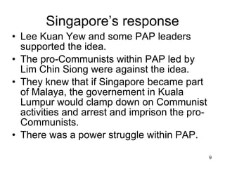 Singapore’s response Lee Kuan Yew and some PAP leaders supported the idea. The pro-Communists within PAP led by Lim Chin Siong were against the idea. They knew that if Singapore became part of Malaya, the governement in Kuala Lumpur would clamp down on Communist activities and arrest and imprison the pro-Communists. There was a power struggle within PAP. 