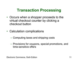 Transaction Processing Occurs when a shopper proceeds to the virtual checkout counter by clicking a checkout button Calculation complications Computing taxes and shipping costs Provisions for coupons, special promotions, and time-sensitive offers 