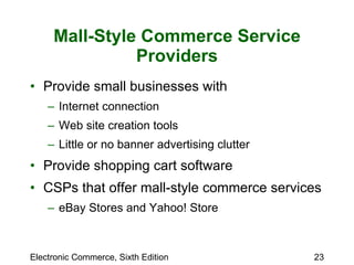 Mall-Style Commerce Service Providers Provide small businesses with  Internet connection Web site creation tools Little or no banner advertising clutter Provide shopping cart software  CSPs that offer mall-style commerce services eBay Stores and Yahoo! Store 