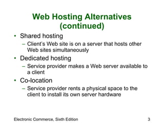 Web Hosting Alternatives (continued) Shared hosting Client’s Web site is on a server that hosts other Web sites simultaneously  Dedicated hosting Service provider makes a Web server available to a client Co-location Service provider rents a physical space to the client to install its own server hardware 