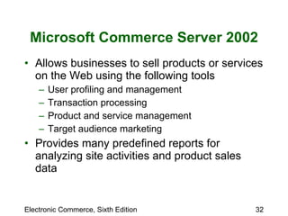 Microsoft Commerce Server 2002 Allows businesses to sell products or services on the Web using the following tools User profiling and management Transaction processing Product and service management Target audience marketing Provides many predefined reports for analyzing site activities and product sales data 