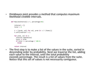 •

thinkbayes.Joint provides a method that computes maximum
likelihood credible intervals.
def MaxLikeInterval(self, percentage=90):

interval = []
total = 0
t = [(prob, val) for val, prob in self.Items()]
t.sort(reverse=True)
for prob, val in t:
interval.append(val)
total += prob
if total >= percentage / 100.0:
break
return interval

•

The first step is to make a list of the values in the suite, sorted in
descending order by probability. Next we traverse the list, adding
each value to the interval, until the total probability
exceeds percentage. The result is a list of values from the suite.
Notice that this set of values is not necessarily contiguous.

 