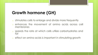 Growth hormone (GH)
o stimulates cells to enlarge and divide more frequently
o enhances the movement of amino acids across cell
membranes
o speeds the rate at which cells utilize carbohydrates and
fat
o effect on amino acids is important in stimulating growth
 