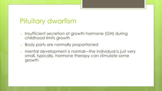 Pituitary dwarfism
o Insufficient secretion of growth hormone (GH) during
childhood limits growth
o Body parts are normally proportioned
o mental development is normal—the individual is just very
small. typically, hormone therapy can stimulate some
growth
 
