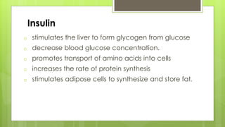 Insulin
o stimulates the liver to form glycogen from glucose
o decrease blood glucose concentration.
o promotes transport of amino acids into cells
o increases the rate of protein synthesis
o stimulates adipose cells to synthesize and store fat.
 