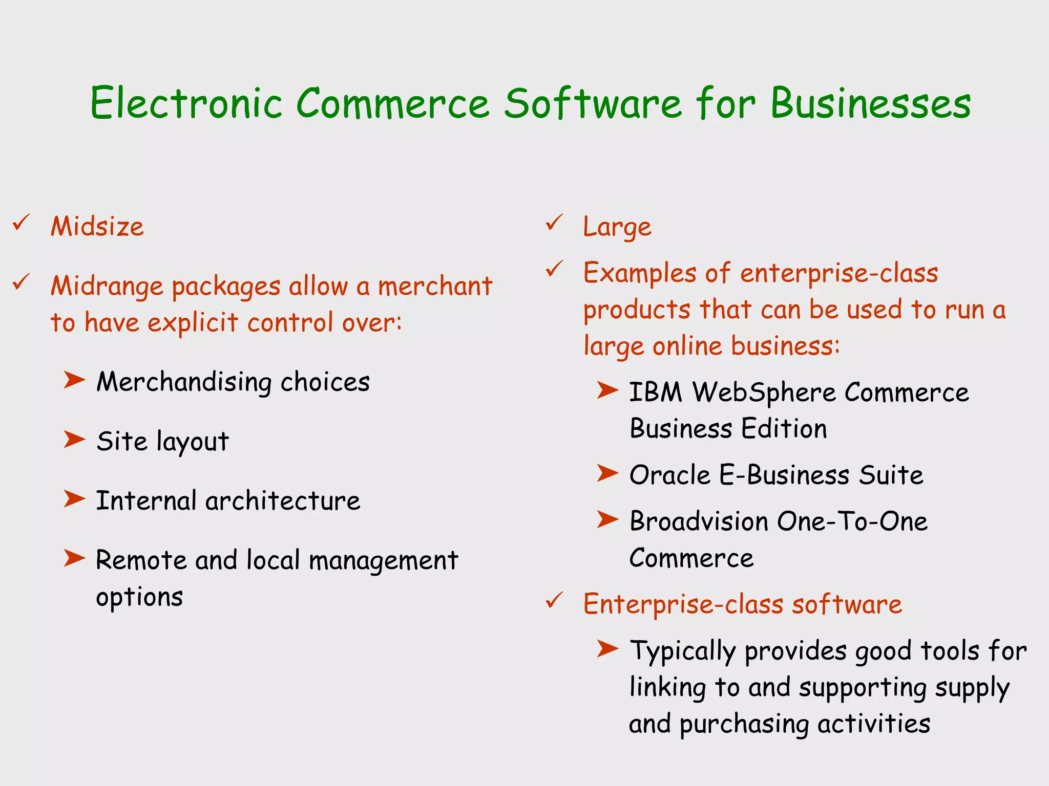 Electronic Commerce Software for Businesses Midsize Midrange packages allow a merchant to have explicit control over:  Merchandising choices Site layout Internal architecture Remote and local management options Large Examples of enterprise-class products that can be used to run a large online business: IBM WebSphere Commerce Business Edition Oracle E-Business Suite Broadvision One-To-One Commerce Enterprise-class software Typically provides good tools for linking to and supporting supply and purchasing activities 