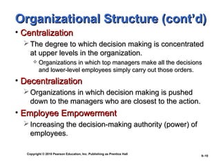 Copyright © 2010 Pearson Education, Inc. Publishing as Prentice Hall
9–10
Organizational Structure (cont’d)Organizational Structure (cont’d)
• CentralizationCentralization
 The degree to which decision making is concentratedThe degree to which decision making is concentrated
at upper levels in the organization.at upper levels in the organization.
 Organizations in which top managers make all the decisionsOrganizations in which top managers make all the decisions
and lower-level employees simply carry out those orders.and lower-level employees simply carry out those orders.
• DecentralizationDecentralization
 Organizations in which decision making is pushedOrganizations in which decision making is pushed
down to the managers who are closest to the action.down to the managers who are closest to the action.
• Employee EmpowermentEmployee Empowerment
 Increasing the decision-making authority (power) ofIncreasing the decision-making authority (power) of
employees.employees.
 