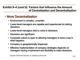 Copyright © 2010 Pearson Education, Inc. Publishing as Prentice Hall
9–12
Exhibit 9–4 (cont’d) Factors that Influence the AmountExhibit 9–4 (cont’d) Factors that Influence the Amount
of Centralization and Decentralizationof Centralization and Decentralization
• More DecentralizationMore Decentralization
 Environment is complex, uncertain.Environment is complex, uncertain.
 Lower-level managers are capable and experienced at makingLower-level managers are capable and experienced at making
decisions.decisions.
 Lower-level managers want a voice in decisions.Lower-level managers want a voice in decisions.
 Decisions are significant.Decisions are significant.
 Corporate culture is open to allowing managers to have a say inCorporate culture is open to allowing managers to have a say in
what happens.what happens.
 Company is geographically dispersed.Company is geographically dispersed.
 Effective implementation of company strategies depends onEffective implementation of company strategies depends on
managers having involvement and flexibility to make decisions.managers having involvement and flexibility to make decisions.
 