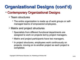 Copyright © 2010 Pearson Education, Inc. Publishing as Prentice Hall
9–18
Organizational Designs (cont’d)Organizational Designs (cont’d)
• Contemporary Organizational DesignsContemporary Organizational Designs
 Team structuresTeam structures
 The entire organization is made up of work groups or self-The entire organization is made up of work groups or self-
managed teams of empowered employees.managed teams of empowered employees.
 Matrix and project structuresMatrix and project structures
 Specialists from different functional departments areSpecialists from different functional departments are
assigned to work on projects led by project managers.assigned to work on projects led by project managers.
 Matrix and project participants have two managers.Matrix and project participants have two managers.
 In project structures, employees work continuously onIn project structures, employees work continuously on
projects; moving on to another project as each project isprojects; moving on to another project as each project is
completed.completed.
 
