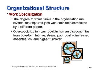 Copyright © 2010 Pearson Education, Inc. Publishing as Prentice Hall
9–4
Organizational StructureOrganizational Structure
• Work SpecializationWork Specialization
 The degree to which tasks in the organization areThe degree to which tasks in the organization are
divided into separate jobs with each step completeddivided into separate jobs with each step completed
by a different person.by a different person.
 Overspecialization can result in human diseconomiesOverspecialization can result in human diseconomies
from boredom, fatigue, stress, poor quality, increasedfrom boredom, fatigue, stress, poor quality, increased
absenteeism, and higher turnover.absenteeism, and higher turnover.
 