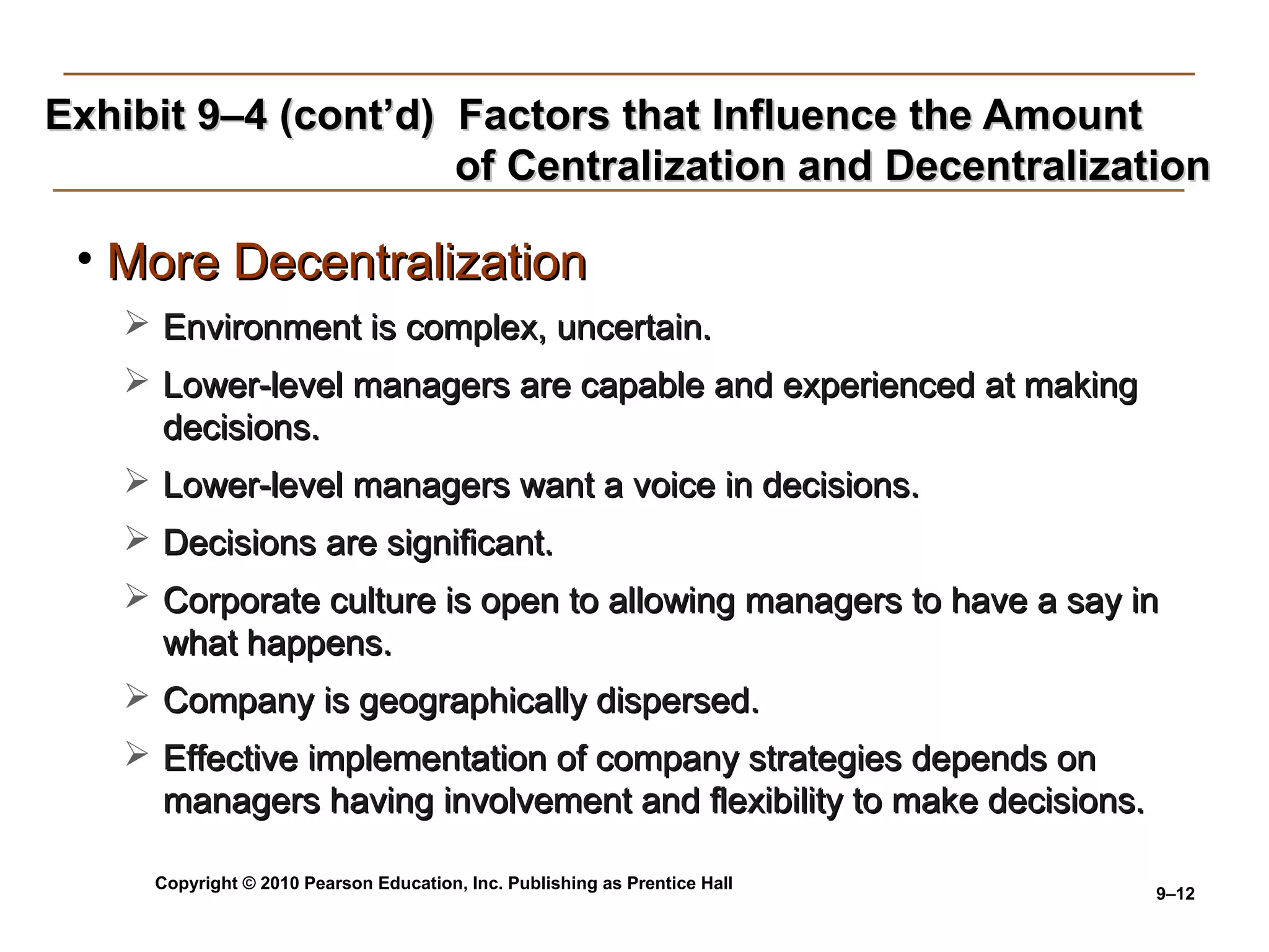 Copyright © 2010 Pearson Education, Inc. Publishing as Prentice Hall
9–12
Exhibit 9–4 (cont’d) Factors that Influence the AmountExhibit 9–4 (cont’d) Factors that Influence the Amount
of Centralization and Decentralizationof Centralization and Decentralization
• More DecentralizationMore Decentralization
 Environment is complex, uncertain.Environment is complex, uncertain.
 Lower-level managers are capable and experienced at makingLower-level managers are capable and experienced at making
decisions.decisions.
 Lower-level managers want a voice in decisions.Lower-level managers want a voice in decisions.
 Decisions are significant.Decisions are significant.
 Corporate culture is open to allowing managers to have a say inCorporate culture is open to allowing managers to have a say in
what happens.what happens.
 Company is geographically dispersed.Company is geographically dispersed.
 Effective implementation of company strategies depends onEffective implementation of company strategies depends on
managers having involvement and flexibility to make decisions.managers having involvement and flexibility to make decisions.
 
