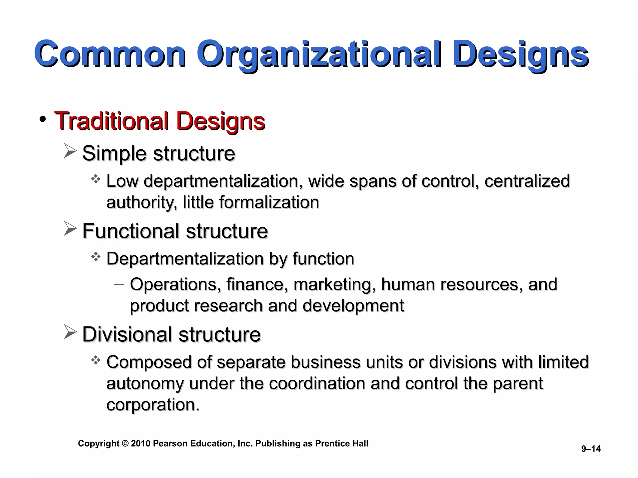 Copyright © 2010 Pearson Education, Inc. Publishing as Prentice Hall
9–14
Common Organizational DesignsCommon Organizational Designs
• Traditional DesignsTraditional Designs
 Simple structureSimple structure
 Low departmentalization, wide spans of control, centralizedLow departmentalization, wide spans of control, centralized
authority, little formalizationauthority, little formalization
 Functional structureFunctional structure
 Departmentalization by functionDepartmentalization by function
– Operations, finance, marketing, human resources, andOperations, finance, marketing, human resources, and
product research and developmentproduct research and development
 Divisional structureDivisional structure
 Composed of separate business units or divisions with limitedComposed of separate business units or divisions with limited
autonomy under the coordination and control the parentautonomy under the coordination and control the parent
corporation.corporation.
 
