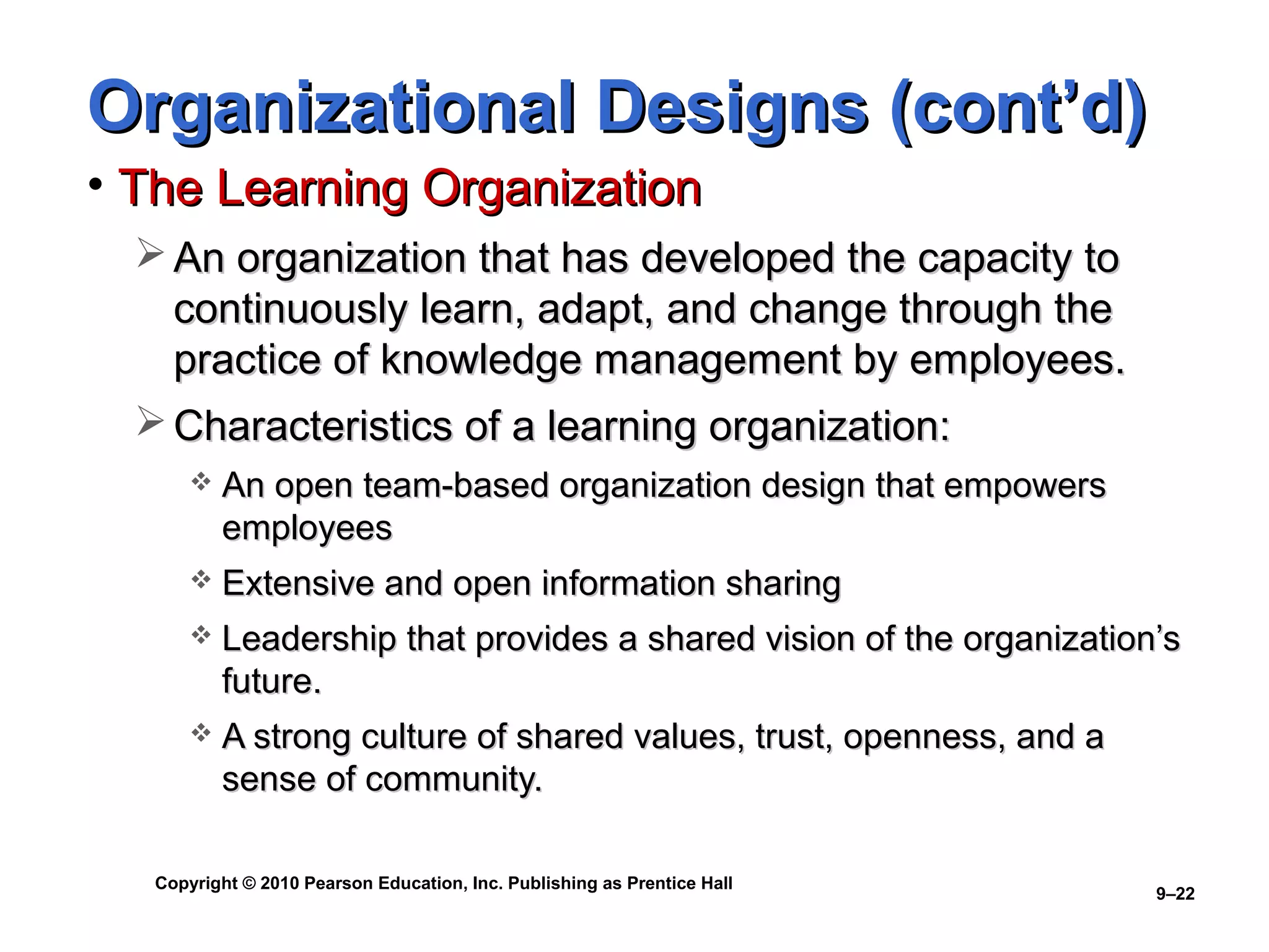 Copyright © 2010 Pearson Education, Inc. Publishing as Prentice Hall
9–22
Organizational Designs (cont’d)Organizational Designs (cont’d)
• The Learning OrganizationThe Learning Organization
 An organization that has developed the capacity toAn organization that has developed the capacity to
continuously learn, adapt, and change through thecontinuously learn, adapt, and change through the
practice of knowledge management by employees.practice of knowledge management by employees.
 Characteristics of a learning organization:Characteristics of a learning organization:
 An open team-based organization design that empowersAn open team-based organization design that empowers
employeesemployees
 Extensive and open information sharingExtensive and open information sharing
 Leadership that provides a shared vision of the organization’sLeadership that provides a shared vision of the organization’s
future.future.
 A strong culture of shared values, trust, openness, and aA strong culture of shared values, trust, openness, and a
sense of community.sense of community.
 