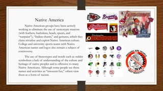 Native America
     Native American groups have been actively
working to eliminate the use of stereotypic mascots
(with feathers, buckskins, beads, spears, and
“warpaint”), “Indian chants,” and gestures, which they
claim trivialize and exploit Native American culture.
College and university sports teams with Native
American names and logos also remain a subject of
controversy.
      The use of Stereotypes and words such as redskin
symbolizes a lack of understanding of the culture and
heritage of native peoples and is offensive to many
Native Americans. Although some people see these
names and activities as “innocent fun,” others view
them as a form of racism.
 