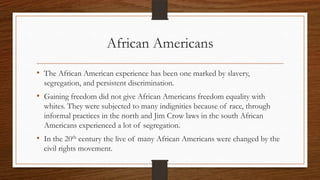 African Americans
• The African American experience has been one marked by slavery,
  segregation, and persistent discrimination.
• Gaining freedom did not give African Americans freedom equality with
  whites. They were subjected to many indignities because of race, through
  informal practices in the north and Jim Crow laws in the south African
  Americans experienced a lot of segregation.
• In the 20th century the live of many African Americans were changed by the
  civil rights movement.
 