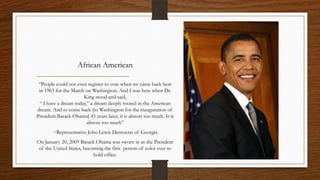 African American

 “People could not even register to vote when we came back here
 in 1963 for the March on Washington. And I was here when Dr.
                      King stood and said,
 “ I have a dream today,” a dream deeply rooted in the American
dream. And to come back [to Washington for the inauguration of
President Barack Obama] 45 years later, it is almost too much. It is
                        almost too much”
        ~Representative John Lewis Democrat of Georgia
On January 20, 2009 Barack Obama was sworn in as the President
 of the United States, becoming the first person of color ever to
                           hold office.
 