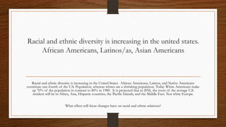 Racial and ethnic diversity is increasing in the united states.
     African Americans, Latinos/as, Asian Americans



   Racial and ethnic diversity is increasing in the United States. African Americans, Latinos, and Native Americans
constitute one-fourth of the U.S. Population, whereas whites are a shrinking population. Today White Americans make
   up 70% of the population in contrast to 80% in 1980. It is projected that in 2056, the roots of the average U.S.
   resident will be in Africa, Asia, Hispanic countries, the Pacific Islands, and the Middle East. Not white Europe.


                         What effect will these changes have on racial and ethnic relations?
 