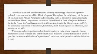 Historically class rank based on race and ethnicity has strongly affected all aspects of
political, economic, and social life. Think of sports. Throughout the early history of the game
of baseball, many African Americans had outstanding skills as players but were categorically
excluded from Major League teams because of their skin color. Even after Jackie Robinson
broke the “color line” and became the first African American in the Major Leagues in 1947,
his experience was ruined by racial slurs, hate letters, death threats against his infant son, and
assaults on his wife.
     With more and more professional athletes from diverse racial-ethnic categories having
multimillion-dollar contracts and endorsement deals, its easy to assume that racism in sports is
past, but the commercialization of sports doesn’t mean that racial prejudice and discrimination
is over.
 