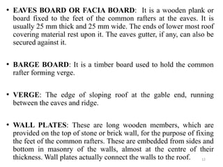 12
• EAVES BOARD OR FACIA BOARD: It is a wooden plank or
board fixed to the feet of the common rafters at the eaves. It is...