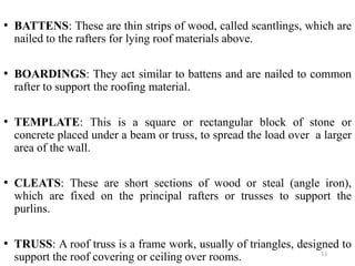 13
• BATTENS: These are thin strips of wood, called scantlings, which are
nailed to the rafters for lying roof materials a...
