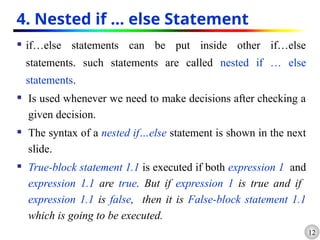 12
4. Nested if … else Statement
 if…else statements can be put inside other if…else
statements. such statements are called nested if … else
statements.
 Is used whenever we need to make decisions after checking a
given decision.
 The syntax of a nested if…else statement is shown in the next
slide.
 True-block statement 1.1 is executed if both expression 1 and
expression 1.1 are true. But if expression 1 is true and if
expression 1.1 is false, then it is False-block statement 1.1
which is going to be executed.
 