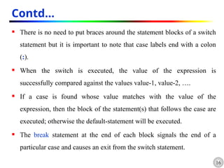 16
Contd…
 There is no need to put braces around the statement blocks of a switch
statement but it is important to note that case labels end with a colon
(:).
 When the switch is executed, the value of the expression is
successfully compared against the values value-1, value-2, ….
 If a case is found whose value matches with the value of the
expression, then the block of the statement(s) that follows the case are
executed; otherwise the default-statement will be executed.
 The break statement at the end of each block signals the end of a
particular case and causes an exit from the switch statement.
 