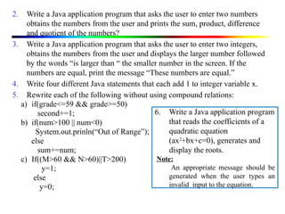 2. Write a Java application program that asks the user to enter two numbers
obtains the numbers from the user and prints the sum, product, difference
and quotient of the numbers?
3. Write a Java application program that asks the user to enter two integers,
obtains the numbers from the user and displays the larger number followed
by the words “is larger than “ the smaller number in the screen. If the
numbers are equal, print the message “These numbers are equal.”
4. Write four different Java statements that each add 1 to integer variable x.
5. Rewrite each of the following without using compound relations:
a) if(grade<=59 && grade>=50)
second+=1;
b) if(num>100 || num<0)
System.out.prinln(“Out of Range”);
else
sum+=num;
c) If((M>60 && N>60)||T>200)
y=1;
else
y=0;
6. Write a Java application program
that reads the coefficients of a
quadratic equation
(ax2
+bx+c=0), generates and
display the roots.
Note:
An appropriate message should be
generated when the user types an
invalid input to the equation.
 