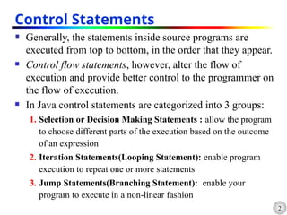 2
Control Statements
 Generally, the statements inside source programs are
executed from top to bottom, in the order that they appear.
 Control flow statements, however, alter the flow of
execution and provide better control to the programmer on
the flow of execution.
 In Java control statements are categorized into 3 groups:
1. Selection or Decision Making Statements : allow the program
to choose different parts of the execution based on the outcome
of an expression
2. Iteration Statements(Looping Statement): enable program
execution to repeat one or more statements
3. Jump Statements(Branching Statement): enable your
program to execute in a non-linear fashion
 