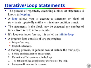 20
Iterative/Loop Statements
 The process of repeatedly executing a block of statements is
known as looping.
 A loop allows you to execute a statement or block of
statements repeatedly until a termination condition is met.
 The statements in the block may be executed any number of
times, from zero to infinite number.
 If a loop continues forever, it is called an infinite loop.
 A program loop consists of two statements:
 Body of the loop.
 Control statements.
 A looping process, in general, would include the four steps:
1. Setting and initialization of a counter .
2. Execution of the statements in the loop.
3. Test for a specified condition for execution of the loop.
4. Increment/Decrement the counter.
 