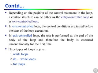 21
Contd…
 Depending on the position of the control statement in the loop,
a control structure can be either as the entry-controlled loop or
as exit-controlled loop.
 In entry-controlled loop, the control conditions are tested before
the start of the loop execution.
 In exit-controlled loop, the test is performed at the end of the
body of the loop and therefore the body is executed
unconditionally for the first time.
 Three types of loops in java:
1. while loops
2. do …while loops
3. for loops
 