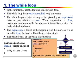 22
1. The while loop
 Is the simplest of all the looping structures in Java.
 The while loop is an entry-controlled loop statement.
 The while loop executes as long as the given logical expression
between parentheses is true. When expression is false,
execution continues with the statement immediately after the
body of the loop block.
 The expression is tested at the beginning of the loop, so if it is
initially false, the loop will not be executed at all.
 The basic format of the while statement is:
initialization;
while (expression)
{
Body of the loop;
}
Example:
int sum=0,n=1;
while(n<=100)
{
sum+=n;
n++;
}
System.out.println(“Sum=“+sum;
 
