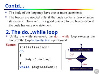 23
Contd…
 The body of the loop may have one or more statements.
 The braces are needed only if the body contains two or more
statements. However it is a good practice to use braces even if
the body has only one statement.
2. The do…while loop
 Unlike the while statement, the do… while loop executes the
body of the loop before the test is performed.
Syntax:
initialization;
do
{
Body of the loop;
}
while (expression);
 