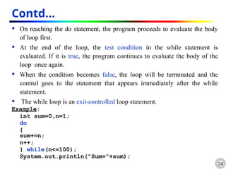 24
Contd…
 On reaching the do statement, the program proceeds to evaluate the body
of loop first.
 At the end of the loop, the test condition in the while statement is
evaluated. If it is true, the program continues to evaluate the body of the
loop once again.
 When the condition becomes false, the loop will be terminated and the
control goes to the statement that appears immediately after the while
statement.
 The while loop is an exit-controlled loop statement.
Example:
int sum=0,n=1;
do
{
sum+=n;
n++;
} while(n<=100);
System.out.println(“Sum=“+sum);
 