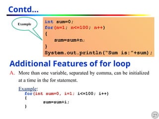 27
Contd…
int sum=0;
for(n=1; n<=100; n++)
{
sum=sum+n;
}
System.out.println(“Sum is:”+sum);
Example
Additional Features of for loop
A. More than one variable, separated by comma, can be initialized
at a time in the for statement.
Example:
for(int sum=0, i=1; i<=100; i++)
{
sum=sum+i;
}
 