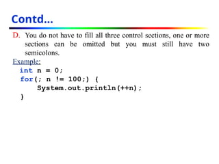 D. You do not have to fill all three control sections, one or more
sections can be omitted but you must still have two
semicolons.
Example:
int n = 0;
for(; n != 100;) {
System.out.println(++n);
}
Contd…
 