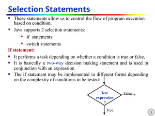 3
Selection Statements
 These statements allow us to control the flow of program execution
based on condition.
 Java supports 2 selection statements:
 if statements
 switch statements
If statement:
 It performs a task depending on whether a condition is true or false.
 It is basically a two-way decision making statement and is used in
conjunction with an expression.
 The if statement may be implemented in different forms depending
on the complexity of conditions to be tested:
Test
expression
?
True
False
 