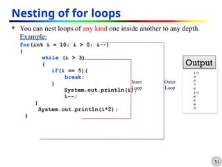 30
Nesting of for loops
 You can nest loops of any kind one inside another to any depth.
Example:
for(int i = 10; i > 0; i--)
{
while (i > 3)
{
if(i == 5){
break;
}
System.out.println(i);
i--;
}
System.out.println(i*2);
}
Inner
Loop
Outer
Loop
Output
 
