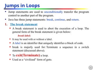 31
Jumps in Loops
 Jump statements are used to unconditionally transfer the program
control to another part of the program.
 Java has three jump statements: break, continue, and return.
1. The break statement
 A break statement is used to abort the execution of a loop. The
general form of the break statement is given below:
break label;
 It may be used with or without a label.
 A label is an identifier that uniquely identifies a block of code.
 break is majorly used for: Terminate a sequence in a switch
statement (discussed above).

To exit(Terminate) a loop.
 Used as a “civilized” form of goto.
 