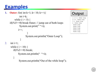 32
1. Outer: for( int k=1; k< 10; k++){
int i=k;
while ( i < 5) {
if(i%5==0) break Outer; // jump out of both loops
System.out.print(“ “+i);
i++;
}
System.out.println(“Outer Loop”);
}
2. int i=1;
while ( i < 10) {
if(i%2==0) break;
System.out.println(“ “+i);
}
System.out.println(“Out of the while loop”);
Examples
Output
 
